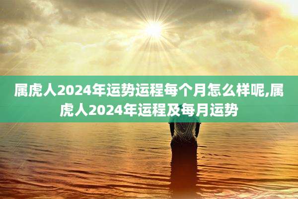 属虎人2024年运势运程每个月怎么样呢,属虎人2024年运程及每月运势