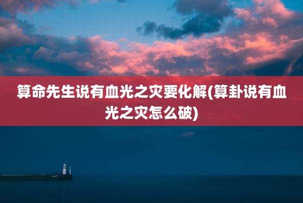 算命先生说有血光之灾要化解(算卦说有血光之灾怎么破)