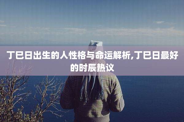 丁巳日出生的人性格与命运解析,丁巳日最好的时辰热议