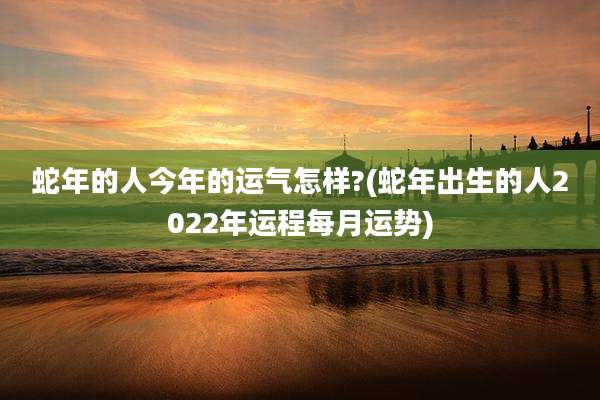 蛇年的人今年的运气怎样?(蛇年出生的人2022年运程每月运势)