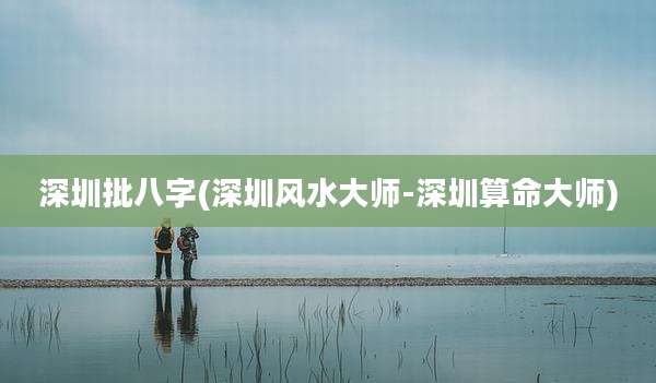 深圳批八字(深圳风水大师-深圳算命大师)