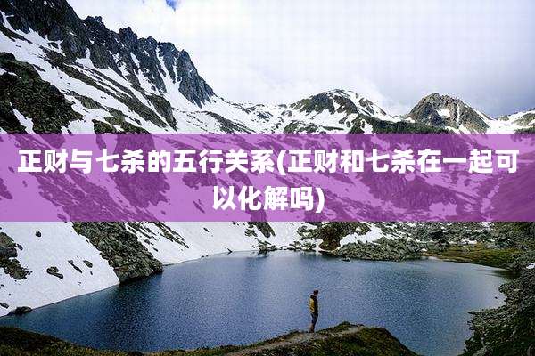 正财与七杀的五行关系(正财和七杀在一起可以化解吗)