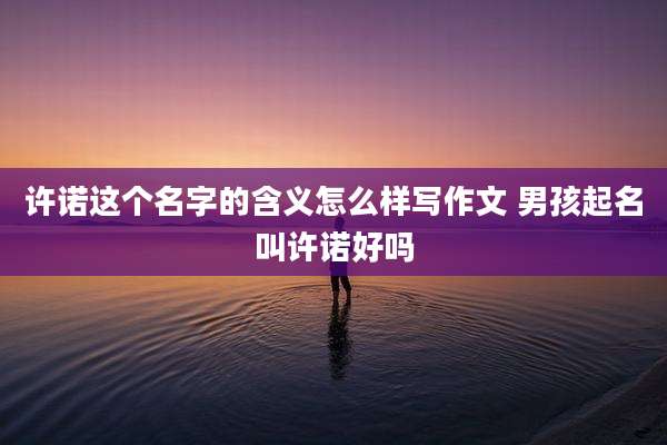 许诺这个名字的含义怎么样写作文 男孩起名叫许诺好吗