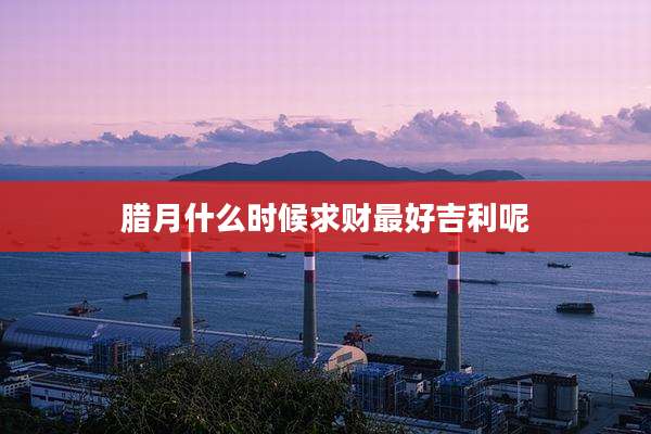 腊月什么时候求财最好吉利呢