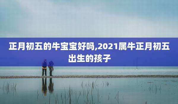 正月初五的牛宝宝好吗,2021属牛正月初五出生的孩子