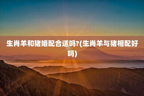 生肖羊和猪婚配合适吗?(生肖羊与猪相配好吗)