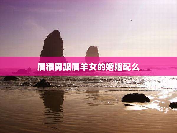 属猴男跟属羊女的婚姻配么