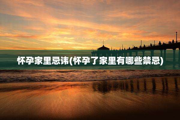 怀孕家里忌讳(怀孕了家里有哪些禁忌)