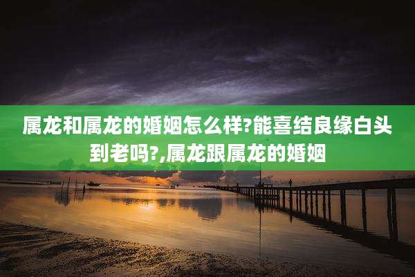 属龙和属龙的婚姻怎么样?能喜结良缘白头到老吗?,属龙跟属龙的婚姻