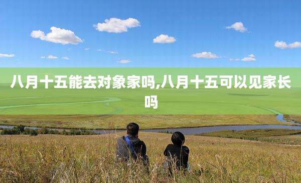 八月十五能去对象家吗,八月十五可以见家长吗