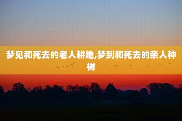 梦见和死去的老人耕地,梦到和死去的亲人种树