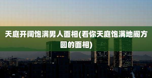 天庭开阔饱满男人面相(看你天庭饱满地阁方圆的面相)
