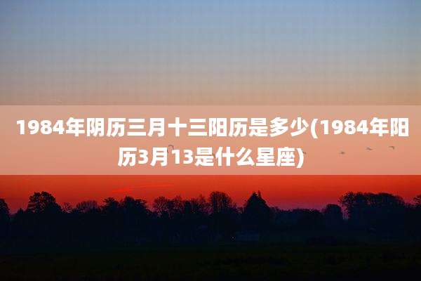 1984年阴历三月十三阳历是多少(1984年阳历3月13是什么星座)
