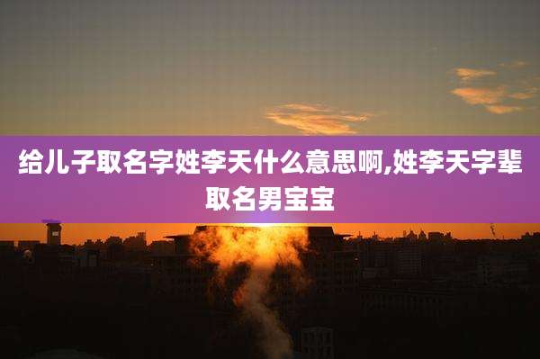 给儿子取名字姓李天什么意思啊,姓李天字辈取名男宝宝