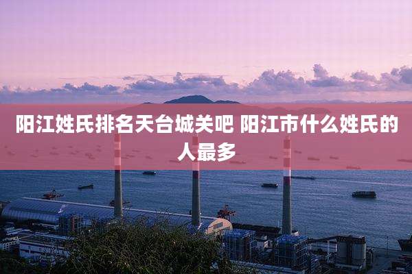 阳江姓氏排名天台城关吧 阳江市什么姓氏的人最多