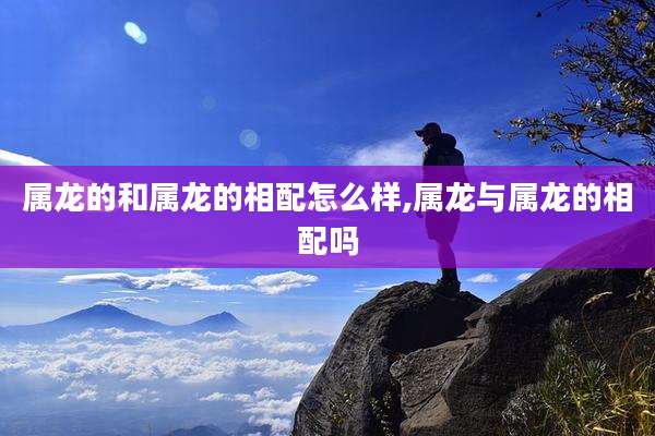 属龙的和属龙的相配怎么样,属龙与属龙的相配吗