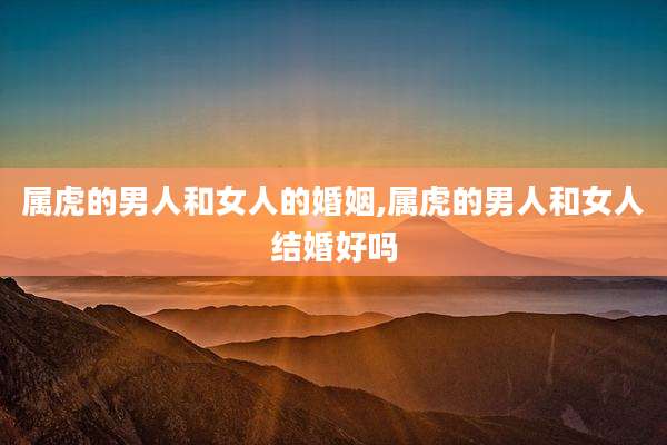 属虎的男人和女人的婚姻,属虎的男人和女人结婚好吗