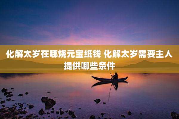 化解太岁在哪烧元宝纸钱 化解太岁需要主人提供哪些条件