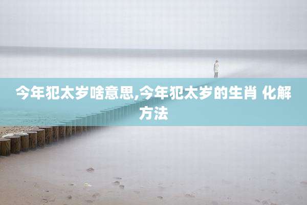 今年犯太岁啥意思,今年犯太岁的生肖 化解方法