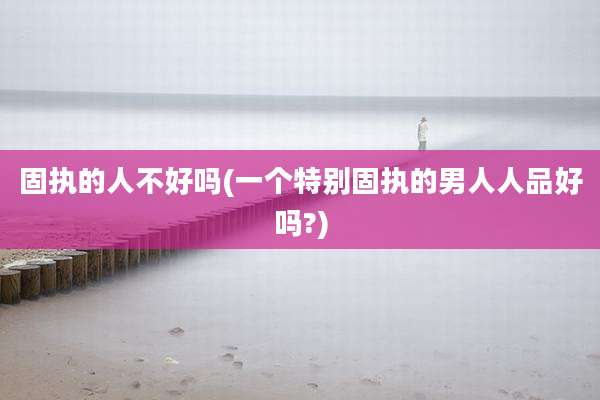 固执的人不好吗(一个特别固执的男人人品好吗?)