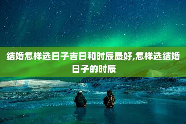 结婚怎样选日子吉日和时辰最好,怎样选结婚日子的时辰