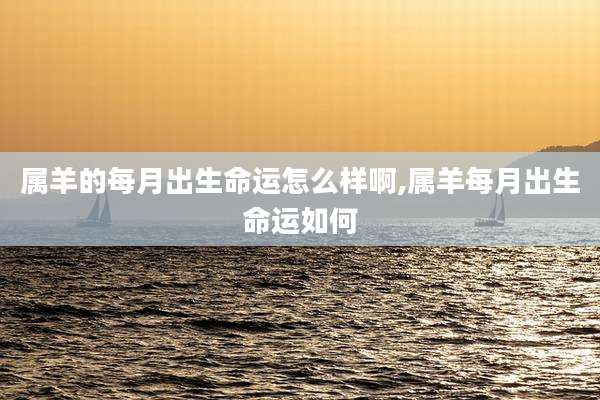 属羊的每月出生命运怎么样啊,属羊每月出生命运如何