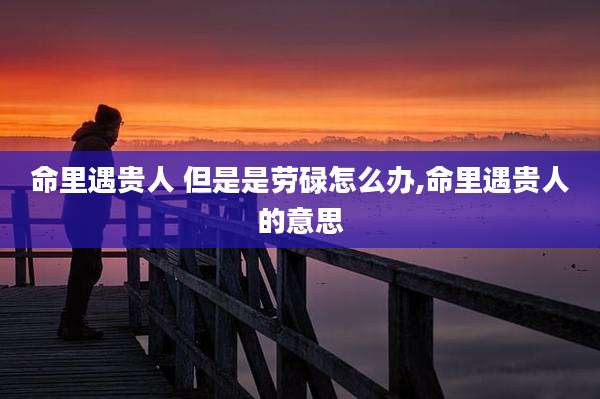 命里遇贵人 但是是劳碌怎么办,命里遇贵人的意思