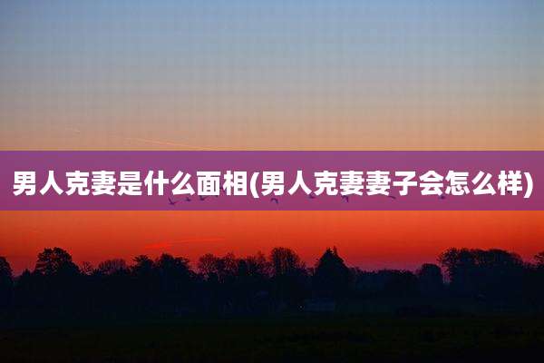 男人克妻是什么面相(男人克妻妻子会怎么样)
