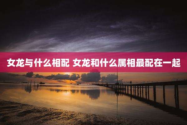 女龙与什么相配 女龙和什么属相最配在一起