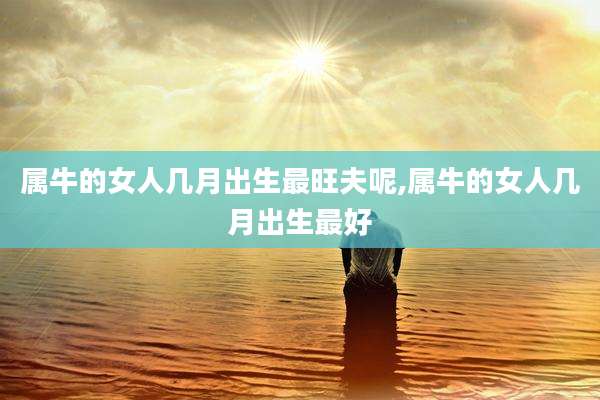 属牛的女人几月出生最旺夫呢,属牛的女人几月出生最好