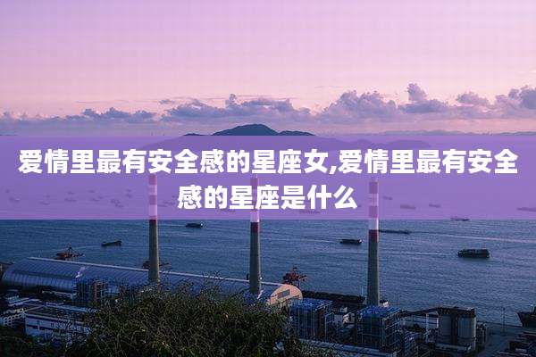 爱情里最有安全感的星座女,爱情里最有安全感的星座是什么