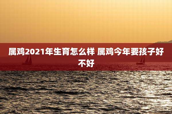 属鸡2021年生育怎么样 属鸡今年要孩子好不好