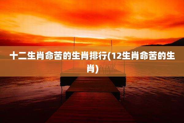 十二生肖命苦的生肖排行(12生肖命苦的生肖)