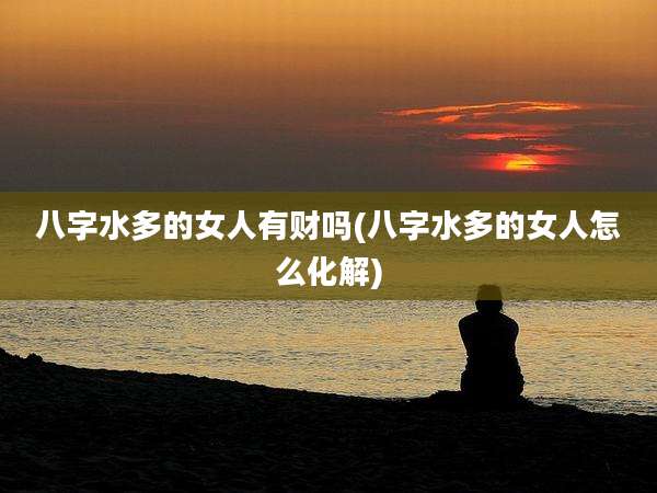 八字水多的女人有财吗(八字水多的女人怎么化解)