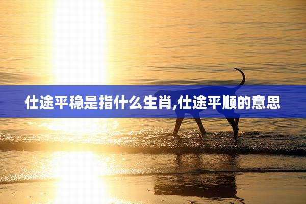 仕途平稳是指什么生肖,仕途平顺的意思