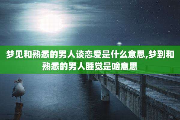 梦见和熟悉的男人谈恋爱是什么意思,梦到和熟悉的男人睡觉是啥意思