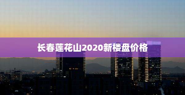 长春莲花山2020新楼盘价格