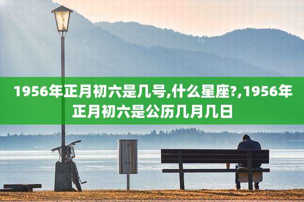 1956年正月初六是几号,什么星座?,1956年正月初六是公历几月几日
