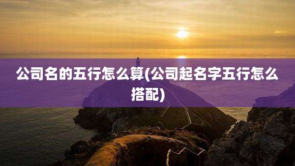 公司名的五行怎么算(公司起名字五行怎么搭配)