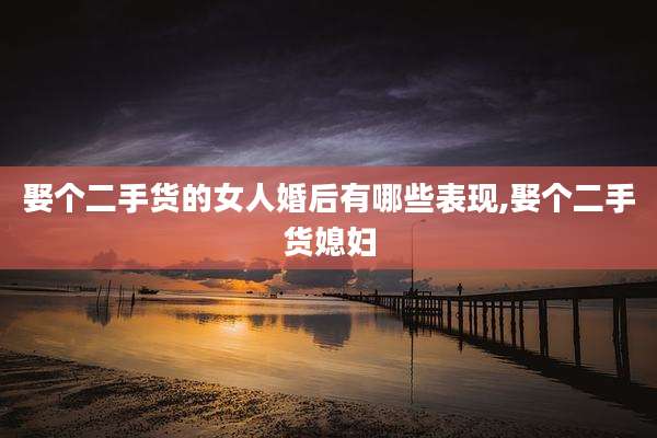 娶个二手货的女人婚后有哪些表现,娶个二手货媳妇