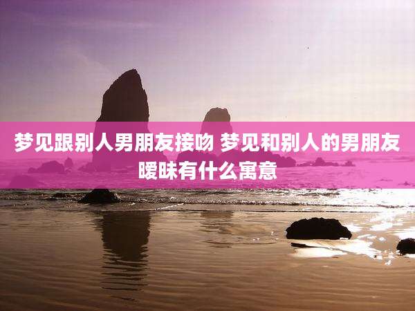 梦见跟别人男朋友接吻 梦见和别人的男朋友暧昧有什么寓意
