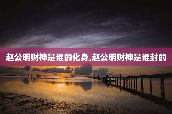 赵公明财神是谁的化身,赵公明财神是谁封的