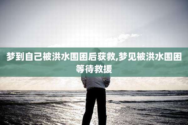 梦到自己被洪水围困后获救,梦见被洪水围困等待救援
