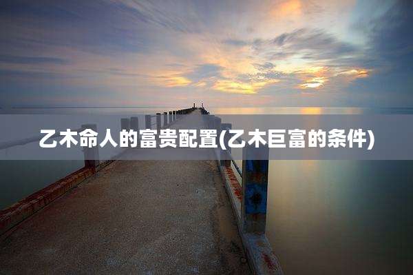 乙木命人的富贵配置(乙木巨富的条件)