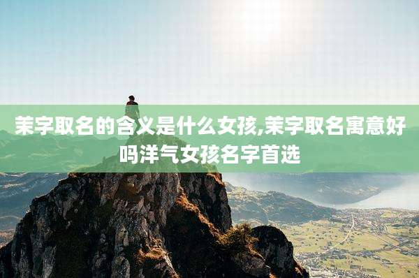 茉字取名的含义是什么女孩,茉字取名寓意好吗洋气女孩名字首选