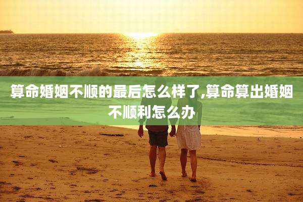 算命婚姻不顺的最后怎么样了,算命算出婚姻不顺利怎么办