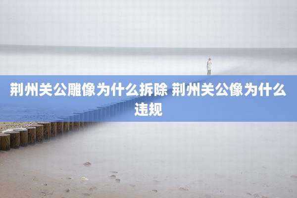 荆州关公雕像为什么拆除 荆州关公像为什么违规