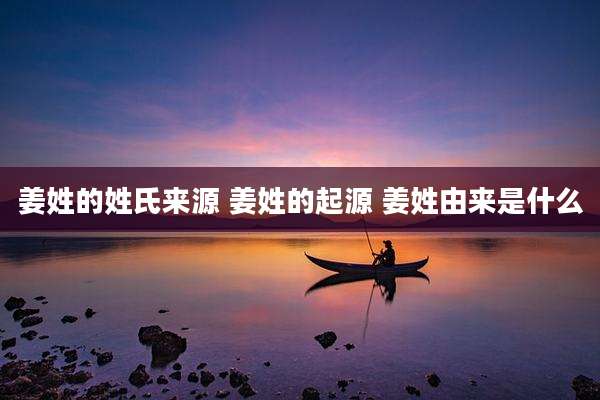 姜姓的姓氏来源 姜姓的起源 姜姓由来是什么