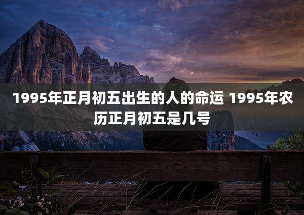 1995年正月初五出生的人的命运 1995年农历正月初五是几号