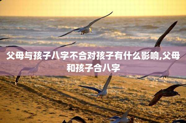 父母与孩子八字不合对孩子有什么影响,父母和孩子合八字